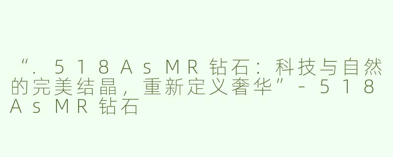 “.518AsMR钻石：科技与自然的完美结晶，重新定义奢华”