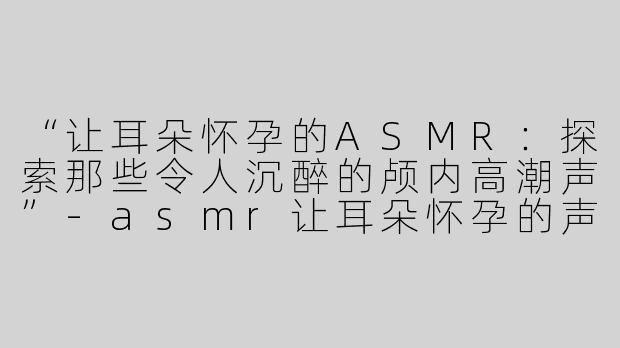 “让耳朵怀孕的ASMR:探索那些令人沉醉的颅内高潮声”-asmr让耳朵怀孕的声音
