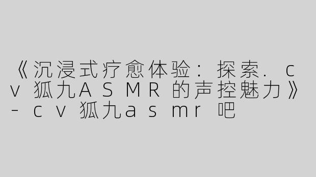 《沉浸式疗愈体验：探索.cv狐九ASMR的声控魅力》-cv狐九asmr吧