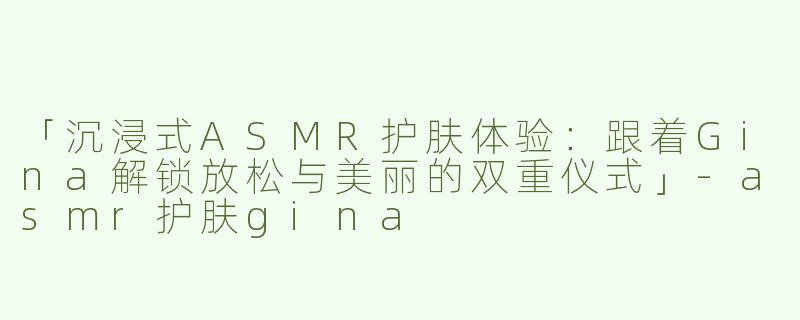 「沉浸式ASMR护肤体验：跟着Gina解锁放松与美丽的双重仪式」-asmr护肤gina