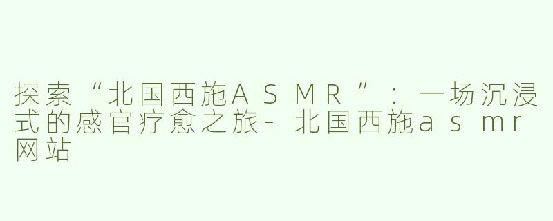 探索“北国西施ASMR”：一场沉浸式的感官疗愈之旅-北国西施asmr网站