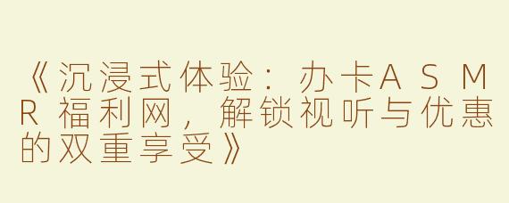 《沉浸式体验：办卡ASMR福利网，解锁视听与优惠的双重享受》