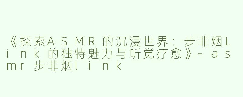 《探索ASMR的沉浸世界：步非烟Link的独特魅力与听觉疗愈》-asmr步非烟link