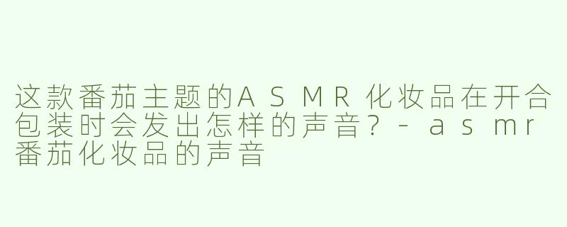 这款番茄主题的ASMR化妆品在开合包装时会发出怎样的声音？