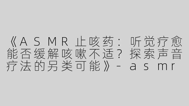 《ASMR止咳药：听觉疗愈能否缓解咳嗽不适？探索声音疗法的另类可能》-asmr止咳药