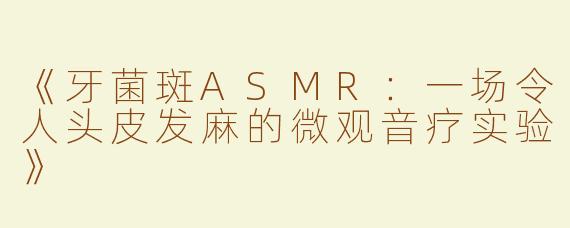 《牙菌斑ASMR：一场令人头皮发麻的微观音疗实验》