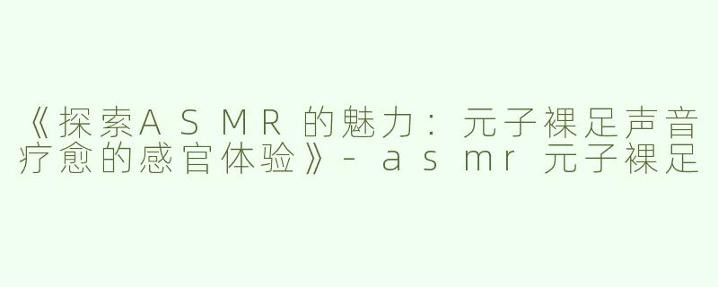 《探索ASMR的魅力：元子裸足声音疗愈的感官体验》-asmr元子裸足