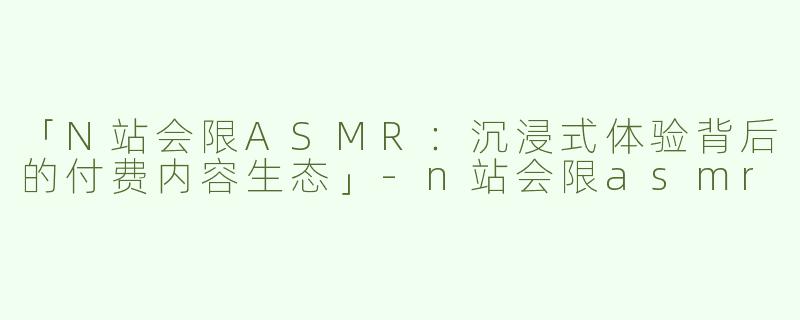 「N站会限ASMR：沉浸式体验背后的付费内容生态」-n站会限asmr