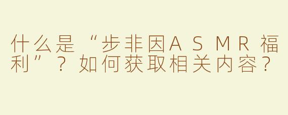 什么是“步非因ASMR福利”？如何获取相关内容？