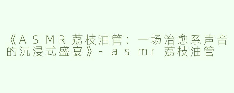 《ASMR荔枝油管：一场治愈系声音的沉浸式盛宴》-asmr荔枝油管