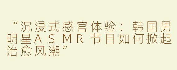 “沉浸式感官体验：韩国男明星ASMR节目如何掀起治愈风潮”