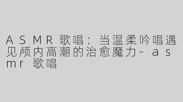 ASMR歌唱：当温柔吟唱遇见颅内高潮的治愈魔力