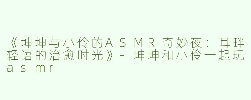 《坤坤与小伶的ASMR奇妙夜：耳畔轻语的治愈时光》-坤坤和小伶一起玩asmr