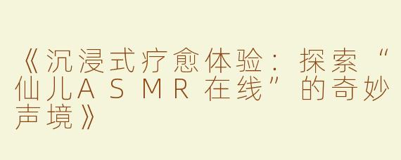 《沉浸式疗愈体验：探索“仙儿ASMR在线”的奇妙声境》