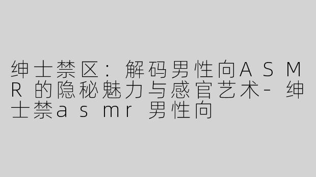 绅士禁区：解码男性向ASMR的隐秘魅力与感官艺术-绅士禁asmr男性向