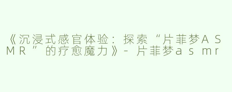 《沉浸式感官体验：探索“片菲梦ASMR”的疗愈魔力》-片菲梦asmr