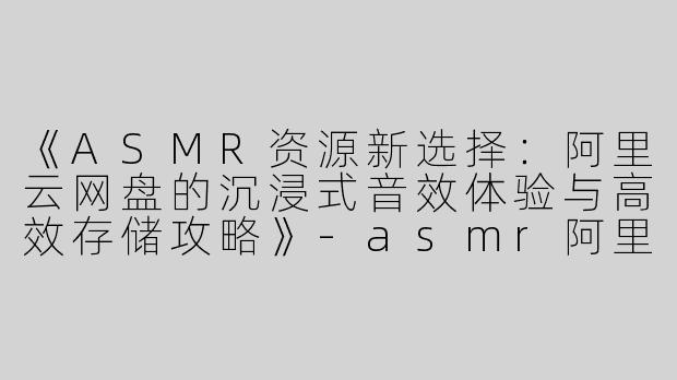 《ASMR资源新选择：阿里云网盘的沉浸式音效体验与高效存储攻略》-asmr阿里云网盘
