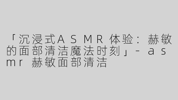 「沉浸式ASMR体验：赫敏的面部清洁魔法时刻」-asmr赫敏面部清洁