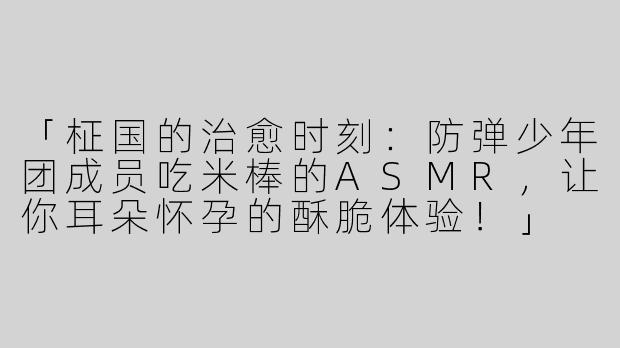 「柾国的治愈时刻：防弹少年团成员吃米棒的ASMR，让你耳朵怀孕的酥脆体验！」