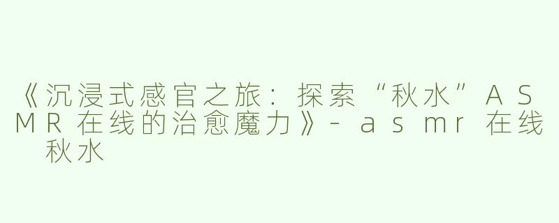 《沉浸式感官之旅：探索“秋水”ASMR在线的治愈魔力》-asmr在线 秋水