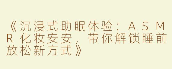 《沉浸式助眠体验：ASMR化妆安安，带你解锁睡前放松新方式》