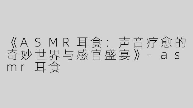 《ASMR耳食：声音疗愈的奇妙世界与感官盛宴》-asmr耳食