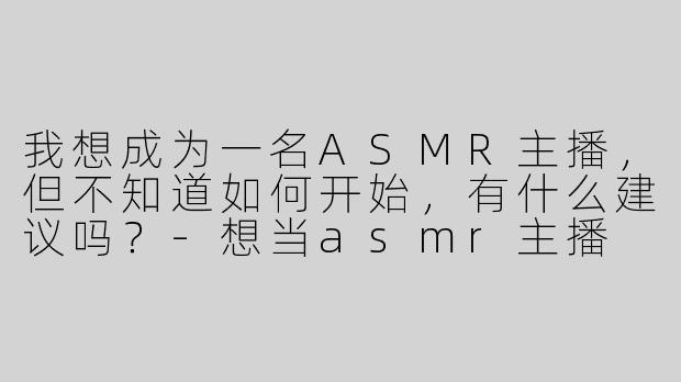 我想成为一名ASMR主播，但不知道如何开始，有什么建议吗？-想当asmr主播