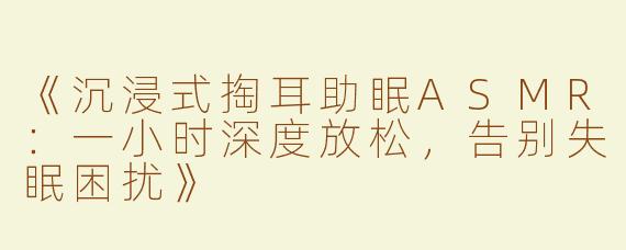 《沉浸式掏耳助眠ASMR：一小时深度放松，告别失眠困扰》