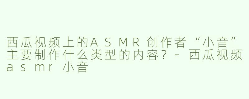 西瓜视频上的ASMR创作者“小音”主要制作什么类型的内容？