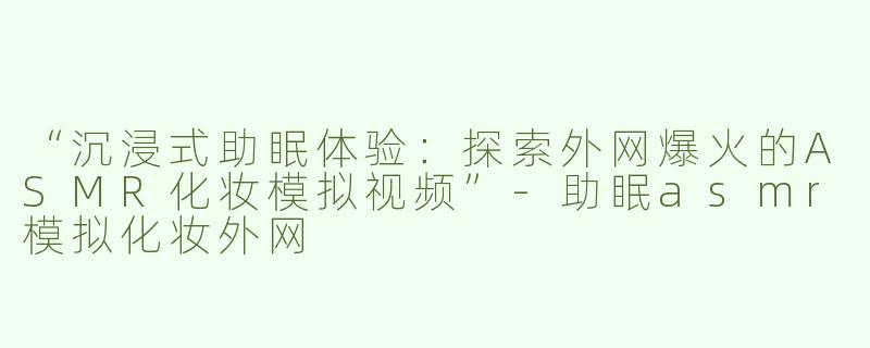 “沉浸式助眠体验：探索外网爆火的ASMR化妆模拟视频”-助眠asmr模拟化妆外网