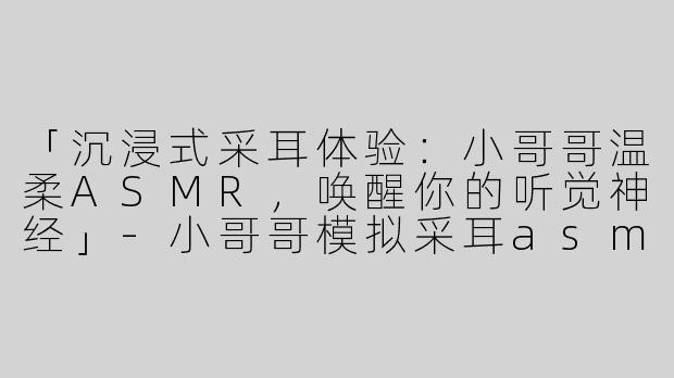 「沉浸式采耳体验：小哥哥温柔ASMR，唤醒你的听觉神经」-小哥哥模拟采耳asmr