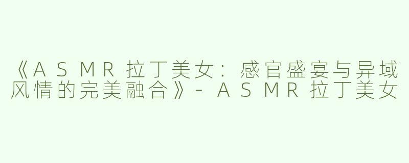《ASMR拉丁美女：感官盛宴与异域风情的完美融合》-ASMR拉丁美女