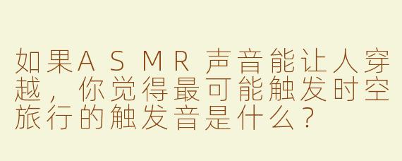 如果ASMR声音能让人穿越，你觉得最可能触发时空旅行的触发音是什么？