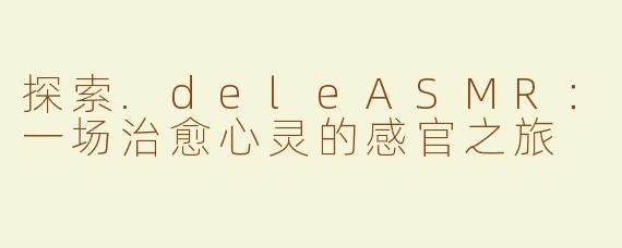 探索.deleASMR：一场治愈心灵的感官之旅