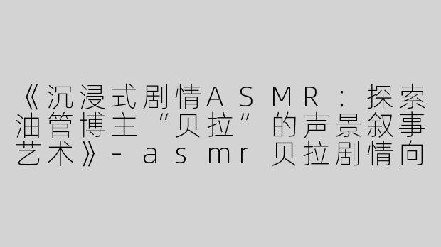 《沉浸式剧情ASMR：探索油管博主“贝拉”的声景叙事艺术》-asmr贝拉剧情向油管