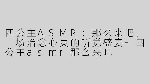 四公主ASMR：那么来吧，一场治愈心灵的听觉盛宴-四公主asmr那么来吧