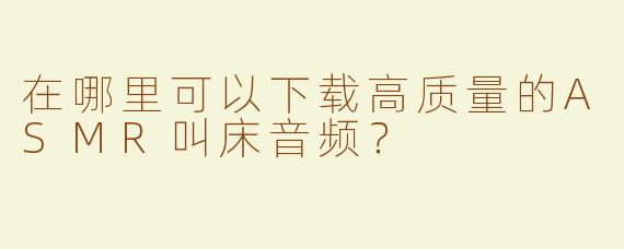 在哪里可以下载高质量的ASMR叫床音频？