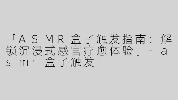 「ASMR盒子触发指南：解锁沉浸式感官疗愈体验」-asmr盒子触发