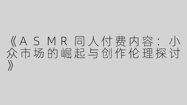 《ASMR同人付费内容：小众市场的崛起与创作伦理探讨》