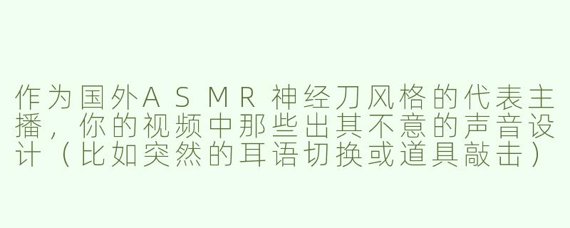 作为国外ASMR神经刀风格的代表主播，你的视频中那些出其不意的声音设计（比如突然的耳语切换或道具敲击）是如何构思的？会担心观众被“吓到”吗？