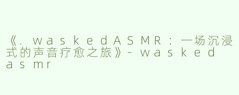 《.waskedASMR：一场沉浸式的声音疗愈之旅》-wasked asmr
