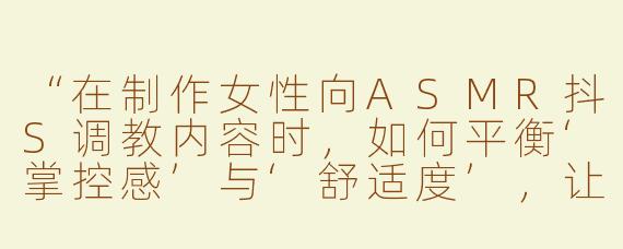 “在制作女性向ASMR抖S调教内容时，如何平衡‘掌控感’与‘舒适度’，让听众既感到被支配又能彻底放松？”