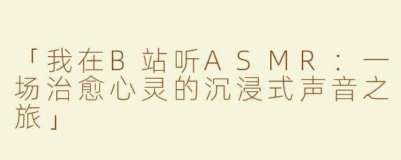 「我在B站听ASMR：一场治愈心灵的沉浸式声音之旅」
