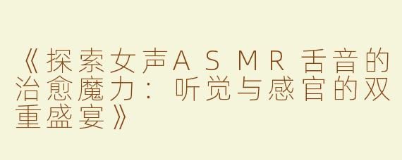 《探索女声ASMR舌音的治愈魔力：听觉与感官的双重盛宴》