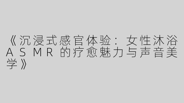 《沉浸式感官体验：女性沐浴ASMR的疗愈魅力与声音美学》