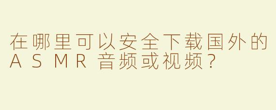 在哪里可以安全下载国外的ASMR音频或视频？