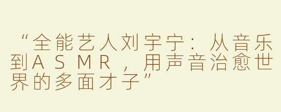 “全能艺人刘宇宁：从音乐到ASMR，用声音治愈世界的多面才子”