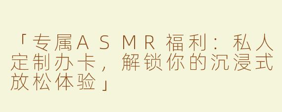 「专属ASMR福利：私人定制办卡，解锁你的沉浸式放松体验」