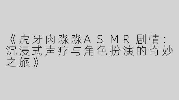 《虎牙肉淼淼ASMR剧情：沉浸式声疗与角色扮演的奇妙之旅》