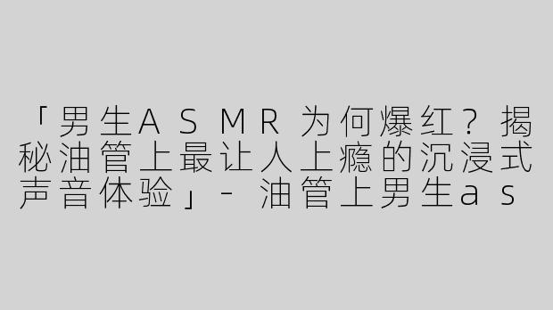 「男生ASMR为何爆红？揭秘油管上最让人上瘾的沉浸式声音体验」